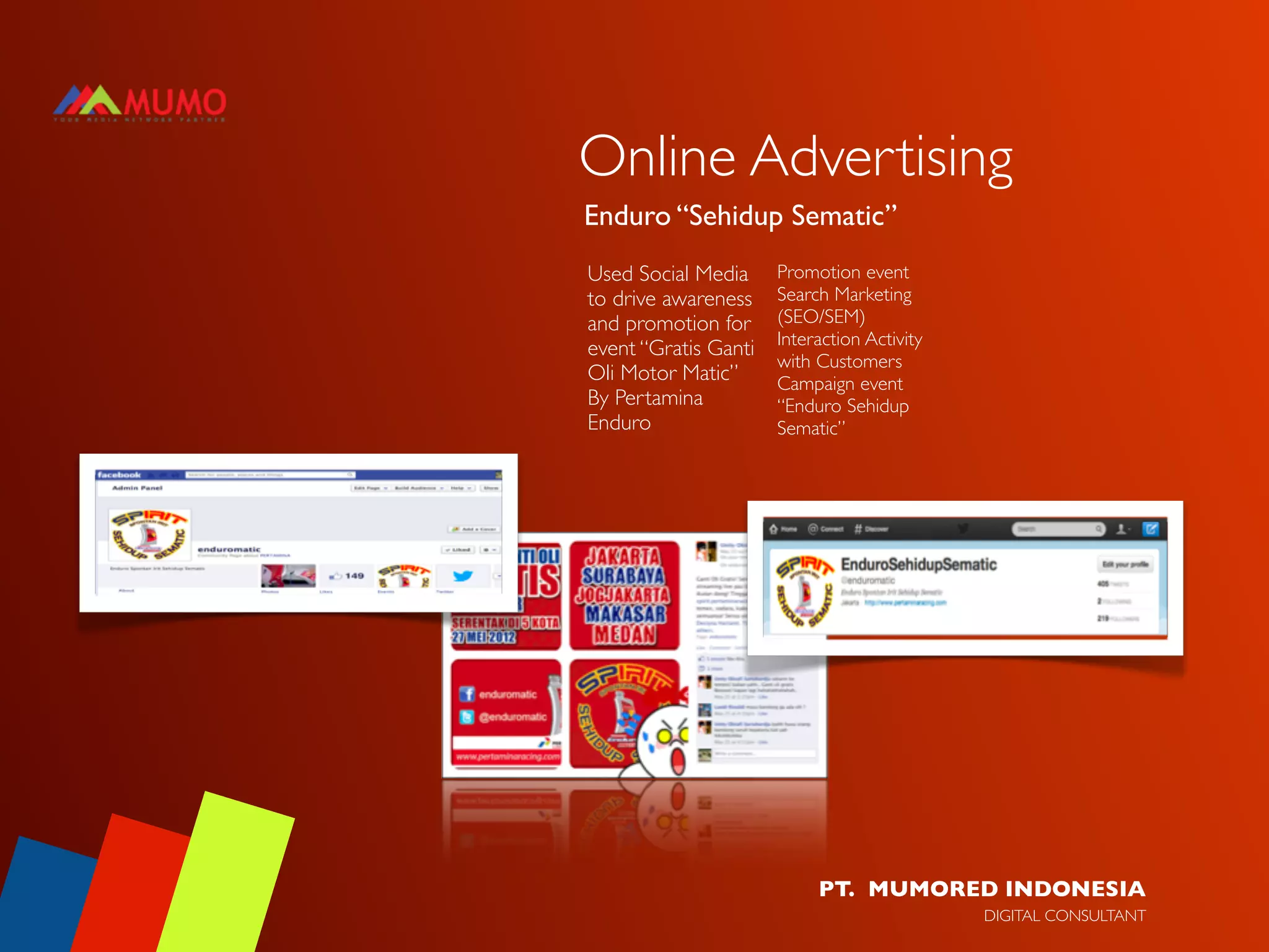 Online Advertising
Enduro “Sehidup Sematic”
Used Social Media         Promotion event
to drive awareness        Search Marketing
and promotion for         (SEO/SEM)
                          Interaction Activity
event “Gratis Ganti
                          with Customers
Oli Motor Matic”          Campaign event
By Pertamina              “Enduro Sehidup
Enduro                    Sematic”




Social Media Monitoring




                               PT. MUMORED INDONESIA
                                                 DIGITAL CONSULTANT
 
