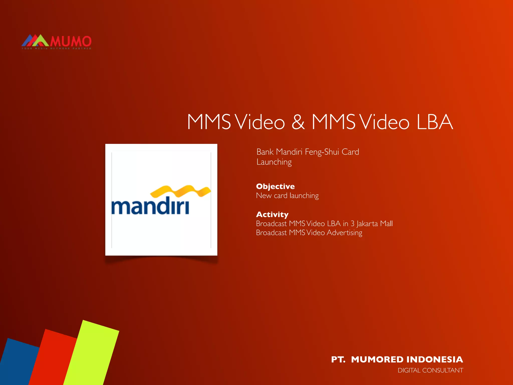MMS Video & MMS Video LBA
      Bank Mandiri Feng-Shui Card
      Launching

      Objective
      New card launching

      Activity
      Broadcast MMS Video LBA in 3 Jakarta Mall
      Broadcast MMS Video Advertising




                            PT. MUMORED INDONESIA
                                                  DIGITAL CONSULTANT
 