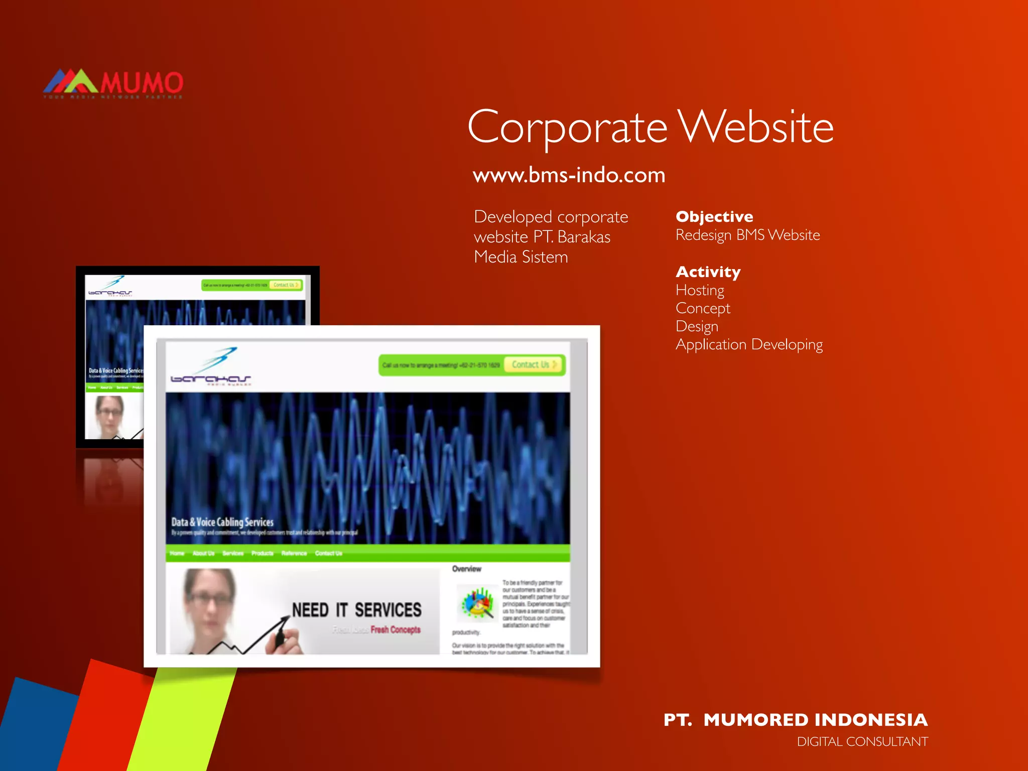 Corporate Website
www.bms-indo.com
Developed corporate   Objective
website PT. Barakas   Redesign BMS Website
Media Sistem
                      Activity
                      Hosting
                      Concept
                      Design
                      Application Developing




                      PT. MUMORED INDONESIA
                                        DIGITAL CONSULTANT
 