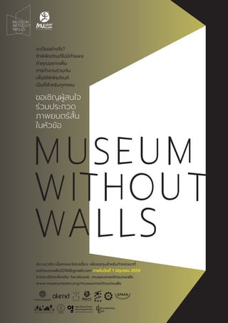 ส่ง แนวคิด เนื้อหาและโครงเรื่อง เพื่อขอทุนสําหรับทําหนังมาที่
withoutwalls2016@gmail.com ภายในวันที่ 1 มิถุนายน 2559
รายละเอียดเพิ่มเติม facebook: museumwithoutwalls
www.museumsiam.org/museumwithoutwalls
จะเป็นอย่างไร?
ถ้าพิพิธภัณฑ์ไม่มีกําแพง
ถ้าคุณอยากเห็น
การทํางานร่วมกัน
เพื่อให้พิพิธภัณฑ์
เป็นที่สําหรับทุกๆคน
ขอเชิญผู้สนใจ
ร่วมประกวด
ภาพยนตร์สั้น
ในหัวข้อ
 
