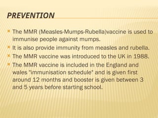 PREVENTION
 The MMR (Measles-Mumps-Rubella)vaccine is used to
immunise people against mumps.
 lt is also provide immunity from measles and rubella.
 The MMR vaccine was introduced to the UK in 1988.
 The MMR vaccine is included in the England and
wales "immunisation schedule" and is given first
around 12 months and booster is given between 3
and 5 years before starting school.
 