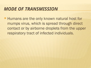 MODE OF TRANSMISSION
 Humans are the only known natural host for
mumps virus, which is spread through direct
contact or by airborne droplets from the upper
respiratory tract of infected individuals.
 