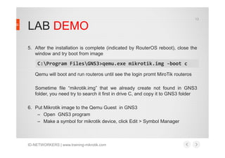 LAB DEMO
5. After the installation is complete (indicated by RouterOS reboot), close the
window and try boot from image
Qemu will boot and run routeros until see the login promt MiroTik routeros
C:Program FilesGNS3>qemu.exe mikrotik.img -boot c
13
Sometime file “mikrotik.img” that we already create not found in GNS3
folder, you need try to search it first in drive C, and copy it to GNS3 folder
6. Put Mikrotik image to the Qemu Guest in GNS3
– Open GNS3 program
– Make a symbol for mikrotik device, click Edit > Symbol Manager
ID-NETWORKERS | www.training-mikrotik.com
 