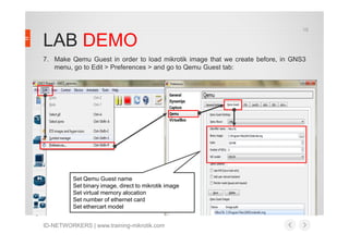 LAB DEMO
7. Make Qemu Guest in order to load mikrotik image that we create before, in GNS3
menu, go to Edit > Preferences > and go to Qemu Guest tab:
15
ID-NETWORKERS | www.training-mikrotik.com
Set Qemu Guest name
Set binary image, direct to mikrotik image
Set virtual memory alocation
Set number of ethernet card
Set ethercart model
 