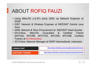 ABOUT ROFIQ FAUZI
• Using MikroTik (v.2.97) since 2005, as Network Engineer at
WISP.
• 2007, Network & Wireless Engineer at INDOSAT Central Java
Area
• 2008, Network & Telco Procurement at INDOSAT Head Quarter
• 2012-Now, MikroTik Consultant & Certified Trainer
2
ID-NETWORKERS | www.training-mikrotik.com
CONSULTANT
CERTIFIED TRAINER
http://www.mikrotik.com/consultants/asia/indonesia
• 2012-Now, MikroTik Consultant & Certified Trainer
(MTCNA, MTCRE, MTCTCE, MTCWE, MTCINE, Certified
Trainer) at ID-Networkers.
• 2013-Now, Network Manager at WISP Indomedianet, Indonesia
http://www.mikrotik.com/training/partners/asia/indonesia
 