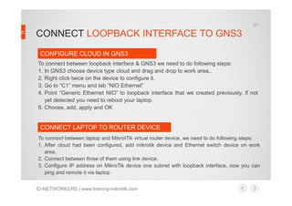 CONNECT LOOPBACK INTERFACE TO GNS3
To connect between loopback interface & GNS3 we need to do following steps:
1. In GNS3 choose device type cloud and drag and drop to work area,.
2. Right click twice on the device to configure it.
3. Go to “C1” menu and tab “NIO Ethernet”
4. Point “Generic Ethernet NIO” to loopback interface that we created previously, if not
yet detected you need to reboot your laptop.
CONFIGURE CLOUD IN GNS3
21
ID-NETWORKERS | www.training-mikrotik.com
yet detected you need to reboot your laptop.
5. Choose, add, apply and OK
To connect between laptop and MikrotTik virtual router device, we need to do following steps:
1. After cloud had been configured, add mikrotik device and Ethernet switch device on work
area.
2. Connect between three of them using link device.
3. Configure IP address on MikroTik device one subnet with loopback interface, now you can
ping and remote it via laptop
CONNECT LAPTOP TO ROUTER DEVICE
 