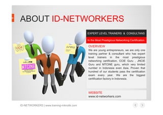 ABOUT ID-NETWORKERS
In the Most Prestigious Networking Certification
EXPERT LEVEL TRAINERS & CONSULTANS
OVERVIEW
We are young entrepreneurs, we are only one
training partner & consultant who has expert
level trainers in the most prestigiouslevel trainers in the most prestigious
networking certification, CCIE Guru , JNCIE
Guru and MTCINE guru, which very limited
number in Indonesia even Asia. Proven that
hundred of our students pass the certification
exam every year. We are the biggest
certification factory in Indonesia.
WEBSITE
www.id-networkers.com
ID-NETWORKERS | www.training-mikrotik.com
 