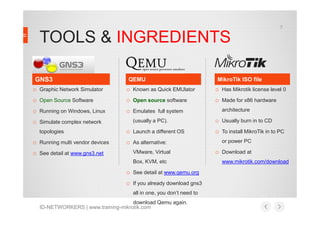 TOOLS & INGREDIENTS
o Graphic Network Simulator
o Open Source Software
o Running on Windows, Linux
o Known as Quick EMUlator
o Open source software
o Emulates full system
o Has Mikrotik license level 0
o Made for x86 hardware
architecture
QEMU MikroTik ISO fileGNS3
7
ID-NETWORKERS | www.training-mikrotik.com
o Running on Windows, Linux
o Simulate complex network
topologies
o Running multi vendor devices
o See detail at www.gns3.net
o Emulates full system
(usually a PC).
o Launch a different OS
o As alternative:
VMware, Virtual
Box, KVM, etc
o See detail at www.qemu.org
o If you already download gns3
all in one, you don’t need to
download Qemu again.
o Usually burn in to CD
o To install MikroTik in to PC
or power PC
o Download at
www.mikrotik.com/download
 