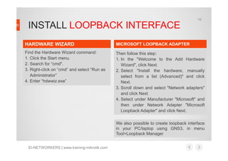 19

INSTALL LOOPBACK INTERFACE
HARDWARE WIZARD

MICROSOFT LOOPBACK ADAPTER

Find the Hardware Wizard command:
1. Click the Start menu.
2. Search for “cmd".
3. Right-click on “cmd” and select “Run as
Administrator”
4. Enter “hdwwiz.exe”

Then follow this step:
1. In the "Welcome to the Add Hardware
Wizard", click Next.
2. Select "Install the hardware, manually
select from a list (Advanced)" and click
Next.
3. Scroll down and select "Network adapters"
and click Next.
4. Select under Manufacturer "Microsoft" and
then under Network Adapter "Microsoft
Loopback Adapter" and click Next.
We also possible to create loopback interface
in your PC/laptop using GNS3, in menu
Tool>Loopback Manager

ID-NETWORKERS | www.training-mikrotik.com

 
