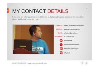27

MY CONTACT DETAILS
If you have any other questions or would like me to clarify anything else, please, let me know. I am
always glad to help in any way I can

ADDRESS: Jakarta & Semarang, Indonesia
WEBSITE: www.training-mikrotik.com
EMAIL: rofiq.fauzi@gmail.com
TELEPHONE: +62 8156583545

@mymikrotik
www.facebook.com/ropix
id.linkedin.com/in/ropix/
rofiq.fauzi

ID-NETWORKERS | www.training-mikrotik.com

 