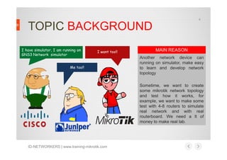 4

TOPIC BACKGROUND
I have simulator, I am running on
GNS3 Network simulator

I want too!!

Me too!!

MAIN REASON
Another network device can
running on simulator, make easy
to learn and develop network
topology
Sometime, we want to create
some mikrotik network topology
and test how it works, for
example, we want to make some
test with 4-8 routers to simulate
real network and with real
routerboard. We need a lt of
money to make real lab.

ID-NETWORKERS | www.training-mikrotik.com

 