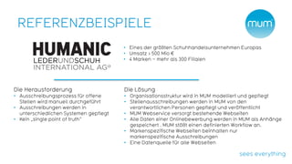 REFERENZBEISPIELE
                                        • Eines der größten Schuhhandelsunternehmen Europas
                                        • Umsatz > 500 Mio €
                                        • 4 Marken – mehr als 300 Filialen




Die Herausforderung                     Die Lösung
• Ausschreibungsprozess für offene      • Organisationsstruktur wird in MUM modelliert und gepflegt
  Stellen wird manuell durchgeführt     • Stellenausschreibungen werden in MUM von den
• Ausschreibungen werden in               verantwortlichen Personen gepflegt und veröffentlicht
  unterschiedlichen Systemen gepflegt   • MUM Webservice versorgt bestehende Webseiten
• Kein „single point of truth“          • Alle Daten einer Onlinebewerbung werden in MUM als Anhänge
                                          gespeichert . MUM stößt einen definierten Workflow an.
                                        • Markenspezifische Webseiten beinhalten nur
                                          markenspezifische Ausschreibungen
                                        • Eine Datenquelle für alle Webseiten
 