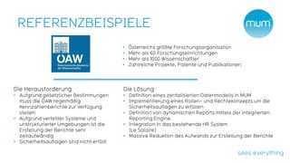 REFERENZBEISPIELE
                                           •   Österreichs größte Forschungsorganisation
                                           •   Mehr als 60 Forschungseinrichtungen
                                           •   Mehr als 1000 Wissenschaftler
                                           •   Zahlreiche Projekte, Patente und Publikationen




Die Herausforderung                        Die Lösung
• Aufgrund gesetzlicher Bestimmungen       • Definition eines zentalisierten Datenmodells in MUM
  muss die ÖAW regelmäßig                  • Implementierung eines Rollen- und Rechtekonzepts um die
  Kennzahlenberichte zur Verfügung           Sicherheitsauflagen zu erfüllen
  stellen                                  • Definition von dynamischen Reports mittels der integrierten
• Aufgrund verteilter Systeme und            Reporting Engine.
  unstrukturierter Umgebungen ist die      • Integration in das bestehende HR System
  Erstellung der Berichte sehr               (Le Salaire)
  zeitaufwändig                            • Massive Reduktion des Aufwands zur Erstellung der Berichte
• Sicherheitsauflagen sind nicht erfüllt
 