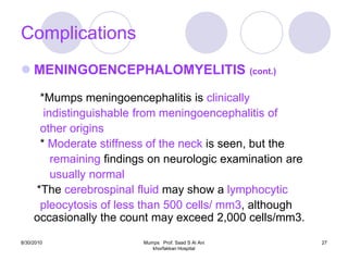 Complications
 MENINGOENCEPHALOMYELITIS (cont.)

      *Mumps meningoencephalitis is clinically
       indistinguishable from meningoencephalitis of
      other origins
      * Moderate stiffness of the neck is seen, but the
         remaining findings on neurologic examination are
         usually normal
     *The cerebrospinal fluid may show a lymphocytic
      pleocytosis of less than 500 cells/ mm3, although
     occasionally the count may exceed 2,000 cells/mm3.
8/30/2010                 Mumps Prof. Saad S Al Ani         27
                             khorfakkan Hospital
 