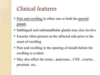 Clinical features
 Pain and swelling in either one or both the parotid
glands
 Sublingual and submandibular glands may also involve
 Earache often present on the affected side prior to the
onset of swelling
 Pain and swelling in the opening of mouth before the
swelling is evident .
 May also affect the testes , pancrease , CNS , ovaries ,
prostrate etc..
 
