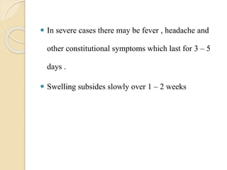  In severe cases there may be fever , headache and
other constitutional symptoms which last for 3 – 5
days .
 Swelling subsides slowly over 1 – 2 weeks
 