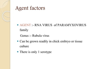 Agent factors
 AGENT :- RNA VIRUS of PARAMYXOVIRUS
family
Genus :- Rubula virus
 Can be grown readily in chick embryo or tissue
culture
 There is only 1 serotype
 