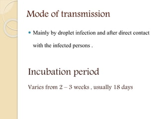 Mode of transmission
 Mainly by droplet infection and after direct contact
with the infected persons .
Incubation period
Varies from 2 – 3 weeks , usually 18 days
 