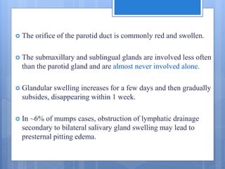  The orifice of the parotid duct is commonly red and swollen.
 The submaxillary and sublingual glands are involved less often
than the parotid gland and are almost never involved alone.
 Glandular swelling increases for a few days and then gradually
subsides, disappearing within 1 week.
 In ~6% of mumps cases, obstruction of lymphatic drainage
secondary to bilateral salivary gland swelling may lead to
presternal pitting edema.
 