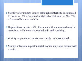  Sterility after mumps is rare, although subfertility is estimated
to occur in 13% of cases of unilateral orchitis and in 30–87%
of cases of bilateral orchitis.
 Oophoritis occurs in ~5% of women with mumps and may be
associated with lower abdominal pain and vomiting .
 sterility or premature menopause rarely been associated .
 Mumps infection in postpubertal women may also present with
mastitis.
 