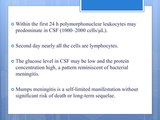  Within the first 24 h polymorphonuclear leukocytes may
predominate in CSF (1000–2000 cells/μL).
 Second day nearly all the cells are lymphocytes.
 The glucose level in CSF may be low and the protein
concentration high, a pattern reminiscent of bacterial
meningitis.
 Mumps meningitis is a self-limited manifestation without
significant risk of death or long-term sequelae.
 