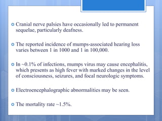  Cranial nerve palsies have occasionally led to permanent
sequelae, particularly deafness.
 The reported incidence of mumps-associated hearing loss
varies between 1 in 1000 and 1 in 100,000.
 In ~0.1% of infections, mumps virus may cause encephalitis,
which presents as high fever with marked changes in the level
of consciousness, seizures, and focal neurologic symptoms.
 Electroencephalographic abnormalities may be seen.
 The mortality rate ~1.5%.
 