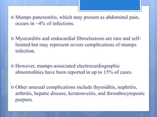  Mumps pancreatitis, which may present as abdominal pain,
occurs in ~4% of infections.
 Myocarditis and endocardial fibroelastosis are rare and self-
limited but may represent severe complications of mumps
infection.
 However, mumps-associated electrocardiographic
abnormalities have been reported in up to 15% of cases.
 Other unusual complications include thyroiditis, nephritis,
arthritis, hepatic disease, keratouveitis, and thrombocytopenic
purpura.
 