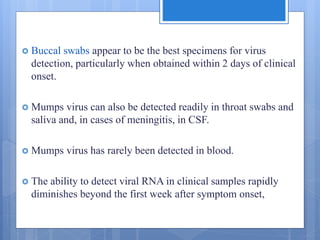  Buccal swabs appear to be the best specimens for virus
detection, particularly when obtained within 2 days of clinical
onset.
 Mumps virus can also be detected readily in throat swabs and
saliva and, in cases of meningitis, in CSF.
 Mumps virus has rarely been detected in blood.
 The ability to detect viral RNA in clinical samples rapidly
diminishes beyond the first week after symptom onset,
 
