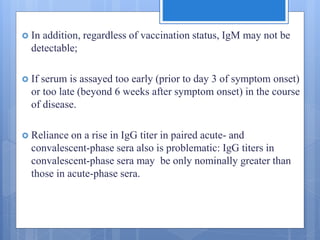  In addition, regardless of vaccination status, IgM may not be
detectable;
 If serum is assayed too early (prior to day 3 of symptom onset)
or too late (beyond 6 weeks after symptom onset) in the course
of disease.
 Reliance on a rise in IgG titer in paired acute- and
convalescent-phase sera also is problematic: IgG titers in
convalescent-phase sera may be only nominally greater than
those in acute-phase sera.
 
