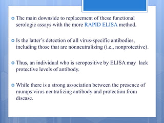  The main downside to replacement of these functional
serologic assays with the more RAPID ELISA method.
 Is the latter’s detection of all virus-specific antibodies,
including those that are nonneutralizing (i.e., nonprotective).
 Thus, an individual who is seropositive by ELISA may lack
protective levels of antibody.
 While there is a strong association between the presence of
mumps virus neutralizing antibody and protection from
disease.
 
