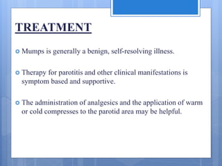 TREATMENT
 Mumps is generally a benign, self-resolving illness.
 Therapy for parotitis and other clinical manifestations is
symptom based and supportive.
 The administration of analgesics and the application of warm
or cold compresses to the parotid area may be helpful.
 