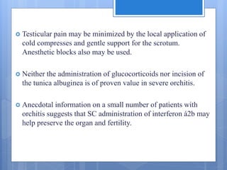  Testicular pain may be minimized by the local application of
cold compresses and gentle support for the scrotum.
Anesthetic blocks also may be used.
 Neither the administration of glucocorticoids nor incision of
the tunica albuginea is of proven value in severe orchitis.
 Anecdotal information on a small number of patients with
orchitis suggests that SC administration of interferon á2b may
help preserve the organ and fertility.
 