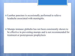  Lumbar puncture is occasionally performed to relieve
headache associated with meningitis.
 Mumps immune globulin has not been consistently shown to
be effective in preventing mumps and is not recommended for
treatment or postexposure prophylaxis
 