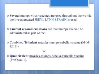  Several mumps virus vaccines are used throughout the world;
the live attenuated JERYL LYNN STRAIN is used.
 Current recommendations are that mumps vaccine be
administered as part of the;
 Combined Trivalent measles-mumps-rubella vaccine (M-M-
R II)
or
 Quadrivalent measles-mumps-rubella-varicella vaccine
(ProQuad ).
 
