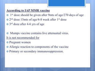 According to IAP MMR vaccine
 1st doze should be given after 9mts of age/270 days of age
 2nd doze 15mts of age/4-8 week after 1st doze
 3rd doze after 4-6 yrs of age
 Mumps vaccine contains live attenuated virus.
It is not recommended for
 Pregnant women
 Allergic reaction to components of the vaccine
 Primary or secondary immunosuppression.
 
