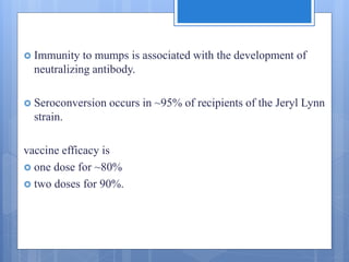  Immunity to mumps is associated with the development of
neutralizing antibody.
 Seroconversion occurs in ~95% of recipients of the Jeryl Lynn
strain.
vaccine efficacy is
 one dose for ~80%
 two doses for 90%.
 