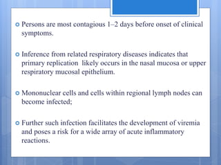  Persons are most contagious 1–2 days before onset of clinical
symptoms.
 Inference from related respiratory diseases indicates that
primary replication likely occurs in the nasal mucosa or upper
respiratory mucosal epithelium.
 Mononuclear cells and cells within regional lymph nodes can
become infected;
 Further such infection facilitates the development of viremia
and poses a risk for a wide array of acute inflammatory
reactions.
 