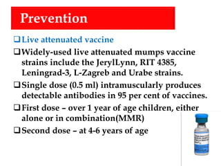 Prevention
Live attenuated vaccine
Widely-used live attenuated mumps vaccine
strains include the JerylLynn, RIT 4385,
Leningrad-3, L-Zagreb and Urabe strains.
Single dose (0.5 ml) intramuscularly produces
detectable antibodies in 95 per cent of vaccines.
First dose – over 1 year of age children, either
alone or in combination(MMR)
Second dose – at 4-6 years of age
 