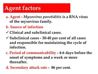 Agent factors
a. Agent - Myxovirus parotiditis is a RNA virus
of the myxovirus family.
b. Source of infection
 Clinical and subclinical cases.
 Subclinical cases - 30-40 per cent of all cases
and responsible for maintaining the cycle of
infection.
c. Period of communicability - 4-6 days before the
onset of symptoms and a week or more
thereafter.
d. Secondary attack rate - 86 per cent.
 