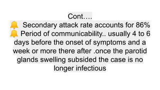Cont….
🔔 Secondary attack rate accounts for 86%
🔔 Period of communicability.. usually 4 to 6
days before the onset of symptoms and a
week or more there after .once the parotid
glands swelling subsided the case is no
longer infectious
 