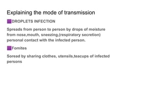 Explaining the mode of transmission
🟪DROPLETS INFECTION
Spreads from person to person by drops of moisture
from nose,mouth, sneezing,(respiratory secretion)
personal contact with the infected person.
🟪Fomites
Soread by sharing clothes, utensils,teacups of infected
persons
 