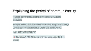 Explaining the period of communicability
It's less communicable than measles rubula and
pertussis
The period of Infection is uncertain,but may be from 6_9
days after the appearance of parotid swallowing.
INCUBATION PERIOD
🔺 USUALLY 16_18 days ,may be extended to 3_4
weeks
 