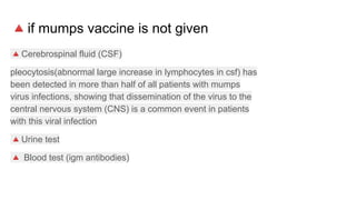 🔺if mumps vaccine is not given
🔺Cerebrospinal fluid (CSF)
pleocytosis(abnormal large increase in lymphocytes in csf) has
been detected in more than half of all patients with mumps
virus infections, showing that dissemination of the virus to the
central nervous system (CNS) is a common event in patients
with this viral infection
🔺Urine test
🔺 Blood test (igm antibodies)
 