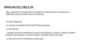 IMMUNOGLOBULIN
Mig a specific immunoglobulin is available but effectiveness is still issue as
antibodies study not been done of recipients.
🔺 Early diagnosis
🔺 Isolation till SIGNS AND SYMPTOMS disappear
🔺 Disinfection
,, Articles should be disinfected properly and regularly .it helps to destroy infected
properly and regularly .it helps to destroy infected article miccrobes
🔺Use cold and hot compresss to ease pain
 