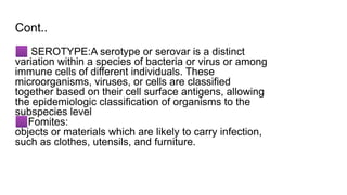 Cont..
🟪 SEROTYPE:A serotype or serovar is a distinct
variation within a species of bacteria or virus or among
immune cells of different individuals. These
microorganisms, viruses, or cells are classified
together based on their cell surface antigens, allowing
the epidemiologic classification of organisms to the
subspecies level
🟪Fomites:
objects or materials which are likely to carry infection,
such as clothes, utensils, and furniture.
 