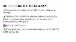INTRODUCING THE TOPIC MUMPS
🖍Name mumps come from old word for “lump” or old word for
“mumble”
🖍Mumps is a acute infectious diesease commonly affecting the
children's and commonly characterised by non suparative
enlargement of parotid glands.
🟪 HISTORY AND FACTS
⏰An epidermic parotitis it has been described by HIPPOCRATES
in fifth century BC.
 