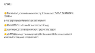 CONT…
🔔The viral orign was demonstrated by Johnson and GOOD PASTURE in
1934 by
By its experiential transmission into monkey
🔔1945 HABEL cultivated it into embryonic egg
🔔1955 HENLEY and DEINHARDIT grow it into tissue
🔔MUMPS is a very rare communicable diesease. Before vaccination it
was leading cause of hospitalization,
 