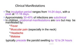 Clinical Manifestations
8/30/2010
The incubation period ranges from 14-24 days, with a
peak at 17-18 days.
Approximately 30-40% of infections are subclinical
In children, prodromal manifestations are rare but may be
manifested by:
*Fever
*Muscular pain (especially in the neck)
*Headache
*Malaise
typically precede the parotid swelling by 12 to 24 hours
 