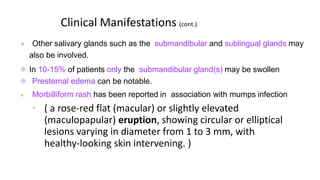 Clinical Manifestations (cont.)
 Other salivary glands such as the submandibular and sublingual glands may
also be involved.
 In 10-15% of patients only the submandibular gland(s) may be swollen
 Presternal edema can be notable.
 Morbilliform rash has been reported in association with mumps infection
• ( a rose-red flat (macular) or slightly elevated
(maculopapular) eruption, showing circular or elliptical
lesions varying in diameter from 1 to 3 mm, with
healthy-looking skin intervening. )
 
