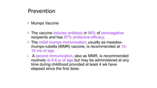 Prevention
 Mumps Vaccine
 The vaccine induces antibody in 96% of seronegative
recipients and has 97% protective efficacy.
 The initial mumps immunization, usually as measles-
mumps-rubella (MMR) vaccine, is recommended at 12-
15 mo of age.
 A second immunization, also as MMR, is recommended
routinely at 4-6 yr of age but may be administered at any
time during childhood provided at least 4 wk have
elapsed since the first dose.
 
